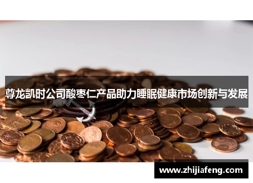 尊龙凯时公司酸枣仁产品助力睡眠健康市场创新与发展